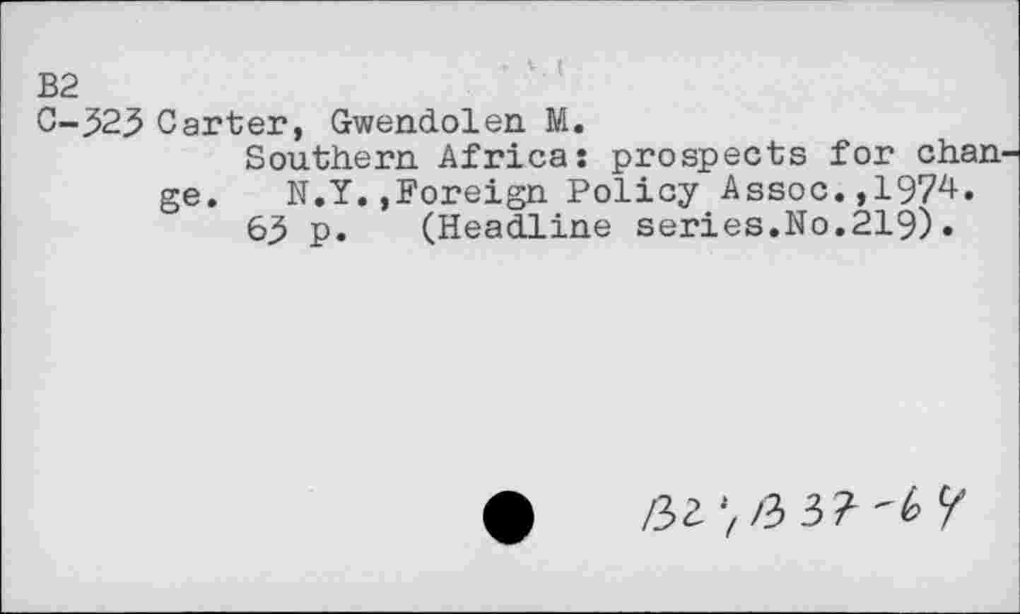 ﻿B2
C-323 Carter, Gwendolen M.
Southern Africa: prospects for chan ge. N.Y.,Foreign Policy Assoc.,1974.
63 p. (Headline series.No.219)•
/32 /3 3?-6